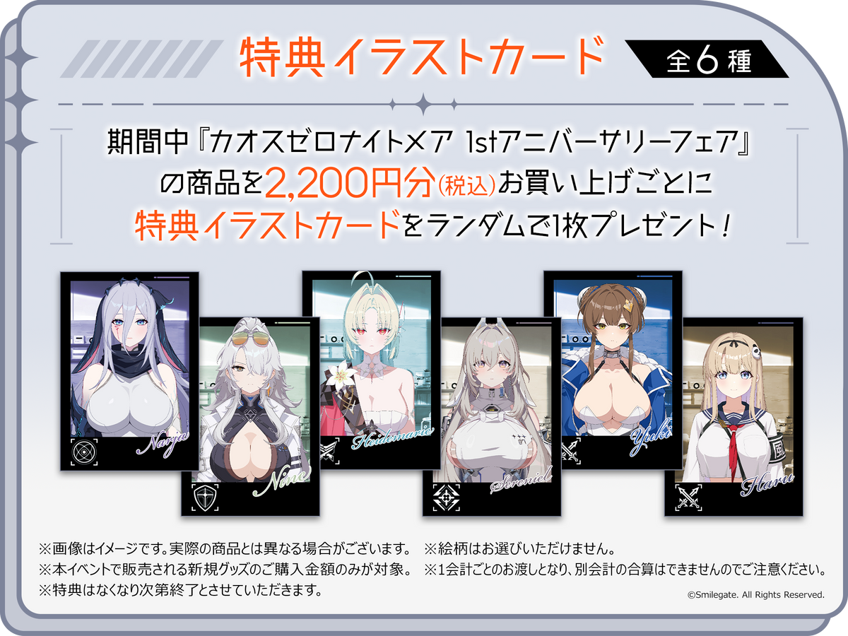 特典イラストカード（全6種）期間中『カオスゼロナイトメア 1stアニバーサリーフェア』の商品を2,200円分(税込)お買い上げごとに特典イラストカードをランダムで1枚プレゼント！※画像はイメージです。実際の商品とは異なる場合がございます。※本イベントで販売される新規グッズのご購入金額のみが対象。※特典はなくなり次第終了とさせていただきます。※絵柄はお選びいただけません。※1会計ごとのお渡しとなり、別会計の合算はできませんのでご注意ください。